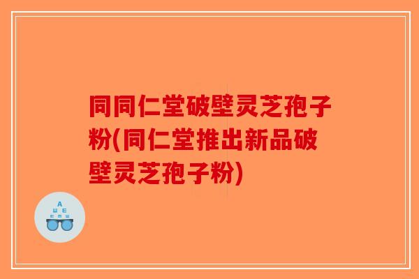 同同仁堂破壁灵芝孢子粉(同仁堂推出新品破壁灵芝孢子粉)
