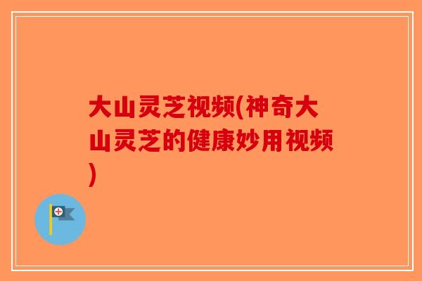 大山灵芝视频(神奇大山灵芝的健康妙用视频)