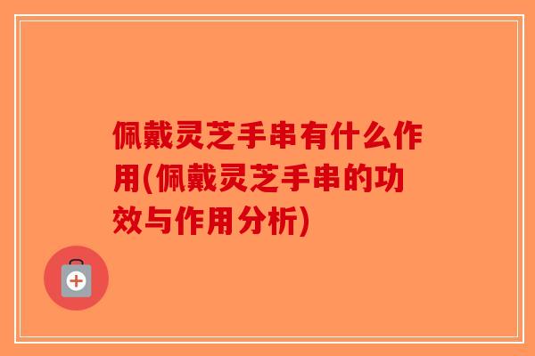佩戴灵芝手串有什么作用(佩戴灵芝手串的功效与作用分析)