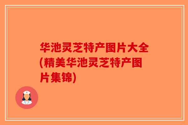 华池灵芝特产图片大全(精美华池灵芝特产图片集锦)