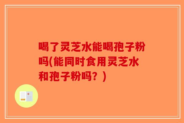 喝了灵芝水能喝孢子粉吗(能同时食用灵芝水和孢子粉吗？)