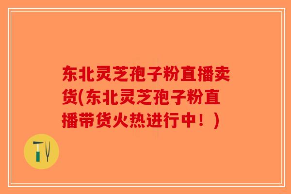 东北灵芝孢子粉直播卖货(东北灵芝孢子粉直播带货火热进行中！)