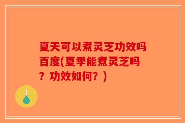 夏天可以煮灵芝功效吗百度(夏季能煮灵芝吗？功效如何？)