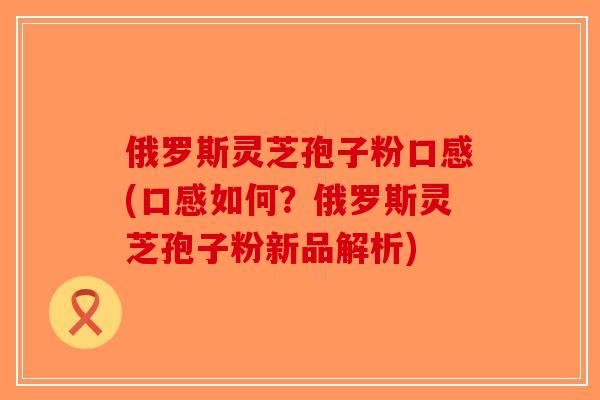 俄罗斯灵芝孢子粉口感(口感如何？俄罗斯灵芝孢子粉新品解析)