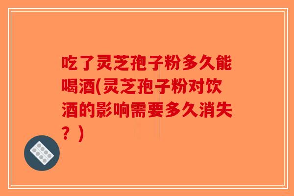 吃了灵芝孢子粉多久能喝酒(灵芝孢子粉对饮酒的影响需要多久消失？)