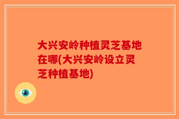 大兴安岭种植灵芝基地在哪(大兴安岭设立灵芝种植基地)
