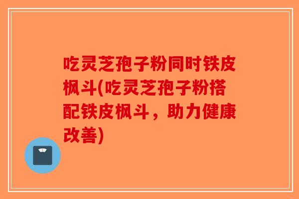 吃灵芝孢子粉同时铁皮枫斗(吃灵芝孢子粉搭配铁皮枫斗，助力健康改善)