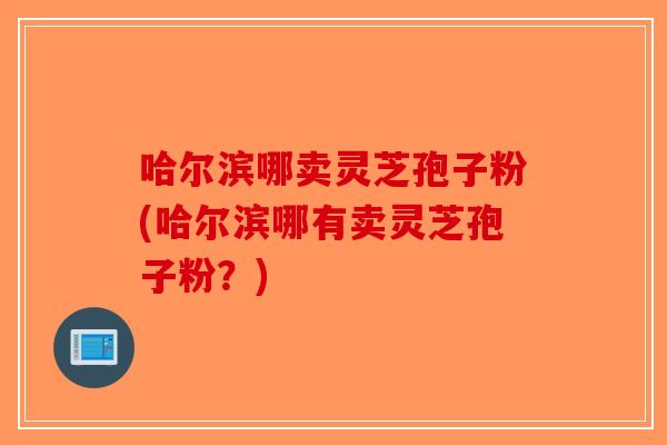 哈尔滨哪卖灵芝孢子粉(哈尔滨哪有卖灵芝孢子粉？)
