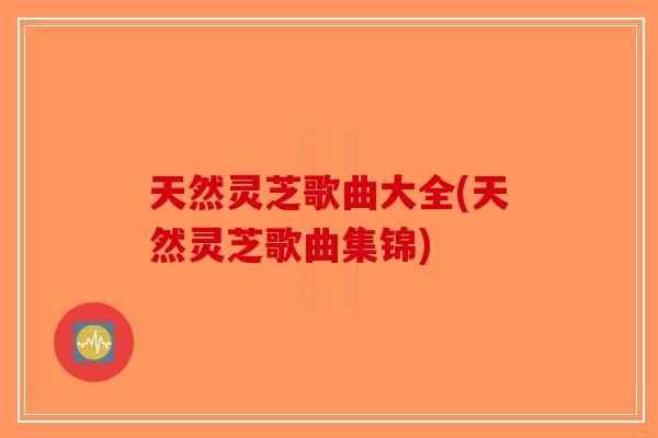 天然灵芝歌曲大全(天然灵芝歌曲集锦)