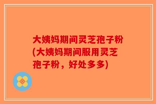 大姨妈期间灵芝孢子粉(大姨妈期间服用灵芝孢子粉，好处多多)