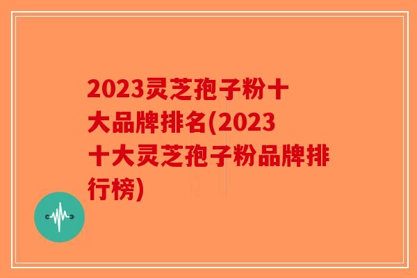 2023灵芝孢子粉十大品牌排名(2023十大灵芝孢子粉品牌排行榜)
