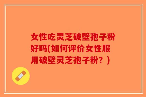 女性吃灵芝破壁孢子粉好吗(如何评价女性服用破壁灵芝孢子粉？)