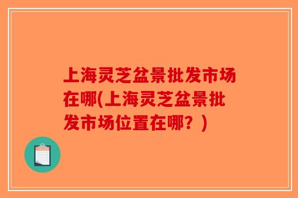 上海灵芝盆景批发市场在哪(上海灵芝盆景批发市场位置在哪？)