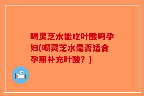 喝灵芝水能吃叶酸吗孕妇(喝灵芝水是否适合孕期补充叶酸？)