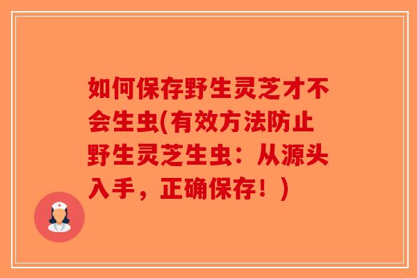 如何保存野生灵芝才不会生虫(有效方法防止野生灵芝生虫：从源头入手，正确保存！)