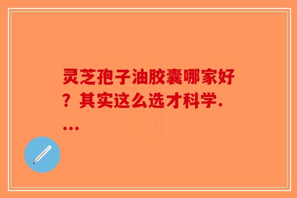 灵芝孢子油胶囊哪家好?其实这么选才科学.... 灵芝孢子油胶囊哪家好?其实这么选才科学....