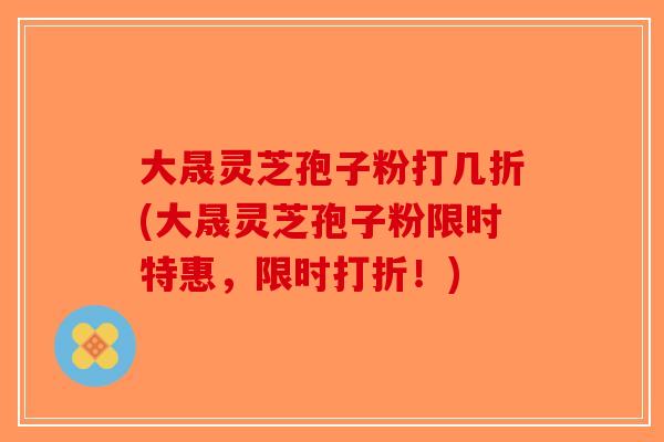 大晟灵芝孢子粉打几折(大晟灵芝孢子粉限时特惠，限时打折！)