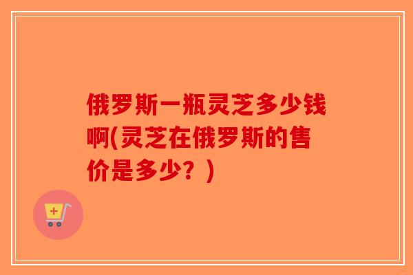 俄罗斯一瓶灵芝多少钱啊(灵芝在俄罗斯的售价是多少？)