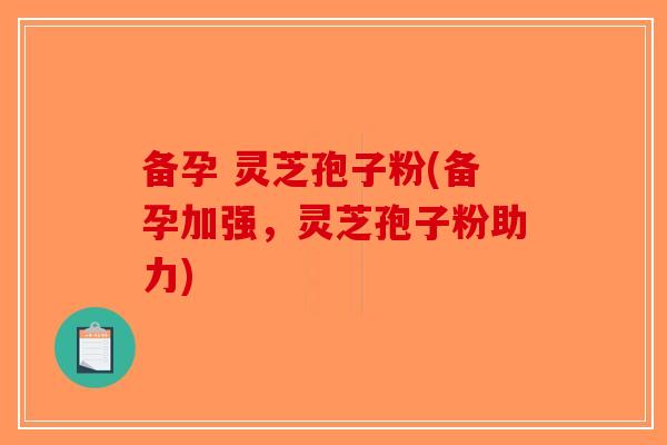 备孕 灵芝孢子粉(备孕加强，灵芝孢子粉助力)