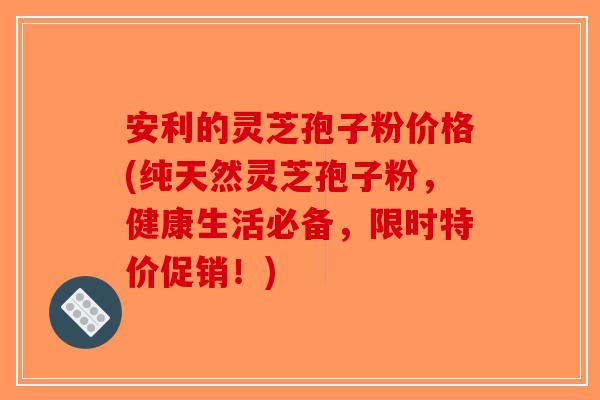安利的灵芝孢子粉价格(纯天然灵芝孢子粉，健康生活必备，限时特价促销！)