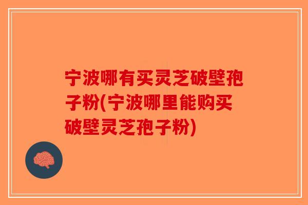 宁波哪有买灵芝破壁孢子粉(宁波哪里能购买破壁灵芝孢子粉)