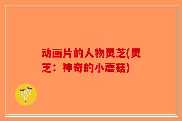动画片的人物灵芝(灵芝：神奇的小蘑菇)