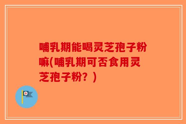 哺乳期能喝灵芝孢子粉嘛(哺乳期可否食用灵芝孢子粉？)