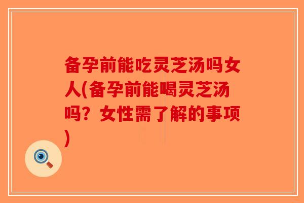 备孕前能吃灵芝汤吗女人(备孕前能喝灵芝汤吗？女性需了解的事项)