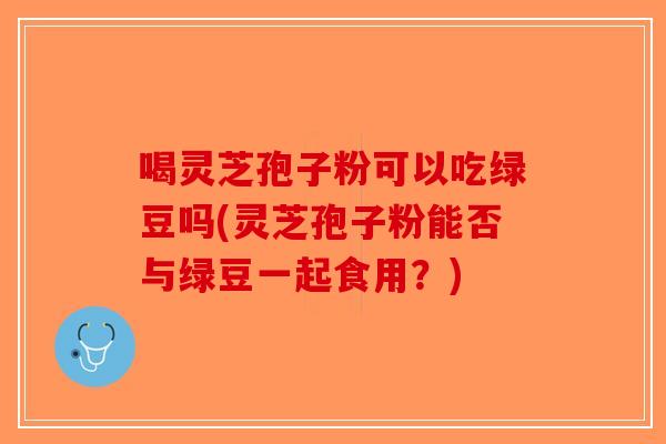 喝灵芝孢子粉可以吃绿豆吗(灵芝孢子粉能否与绿豆一起食用？)