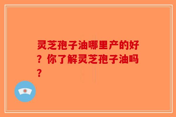 灵芝孢子油哪里产的好?你了解灵芝孢子油吗? 灵芝孢子油哪里产的好?你了解灵芝孢子油吗?