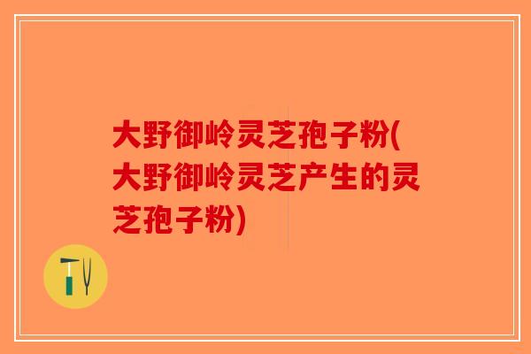 大野御岭灵芝孢子粉(大野御岭灵芝产生的灵芝孢子粉) 大野御岭灵芝孢子粉(大野御岭灵芝产生的灵芝孢子粉)