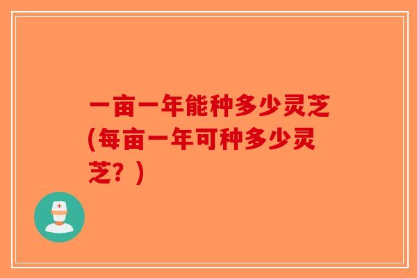 一亩一年能种多少灵芝(每亩一年可种多少灵芝？)