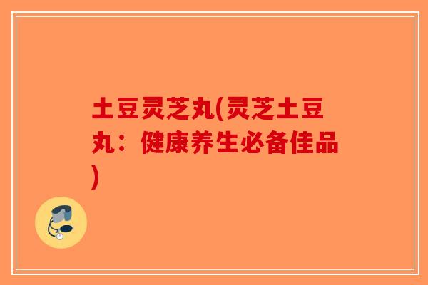 土豆灵芝丸(灵芝土豆丸：健康养生必备佳品)