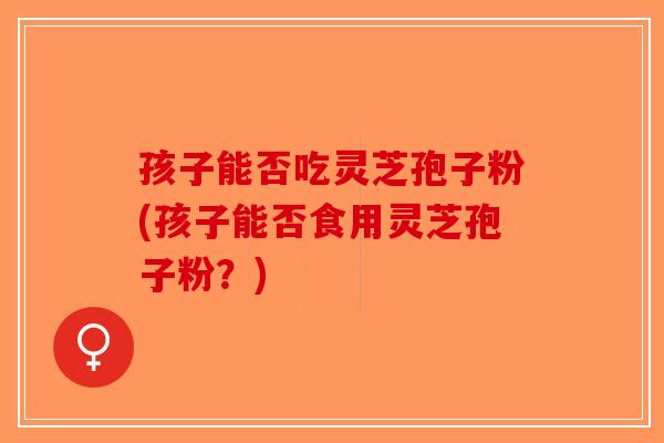 孩子能否吃灵芝孢子粉(孩子能否食用灵芝孢子粉？)
