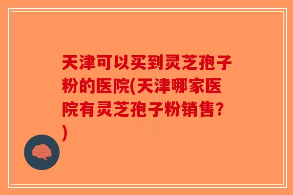 天津可以买到灵芝孢子粉的医院(天津哪家医院有灵芝孢子粉销售？)