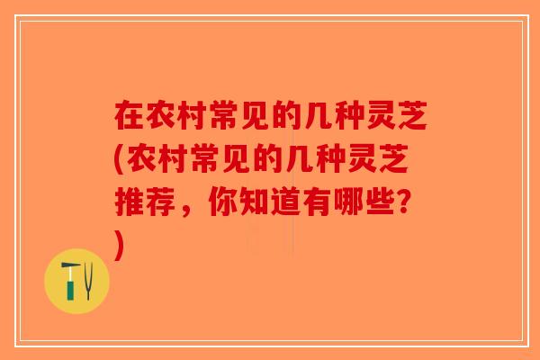 在农村常见的几种灵芝(农村常见的几种灵芝推荐，你知道有哪些？)