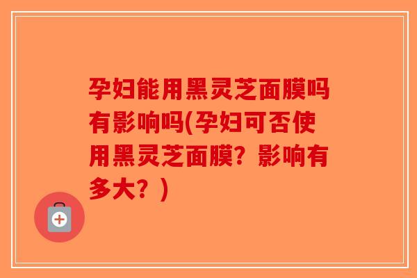 孕妇能用黑灵芝面膜吗有影响吗(孕妇可否使用黑灵芝面膜？影响有多大？)