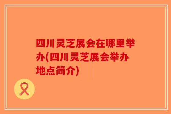 四川灵芝展会在哪里举办(四川灵芝展会举办地点简介)