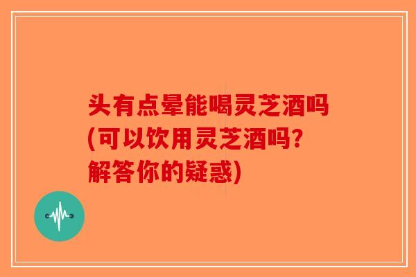 头有点晕能喝灵芝酒吗(可以饮用灵芝酒吗？解答你的疑惑)