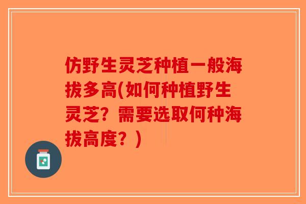 仿野生灵芝种植一般海拔多高(如何种植野生灵芝？需要选取何种海拔高度？)