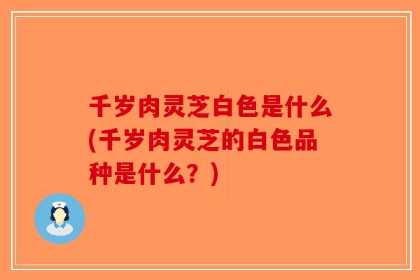千岁肉灵芝白色是什么(千岁肉灵芝的白色品种是什么？)