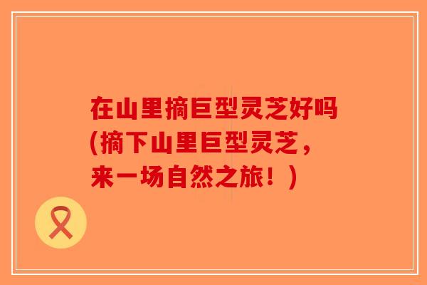 在山里摘巨型灵芝好吗(摘下山里巨型灵芝，来一场自然之旅！)