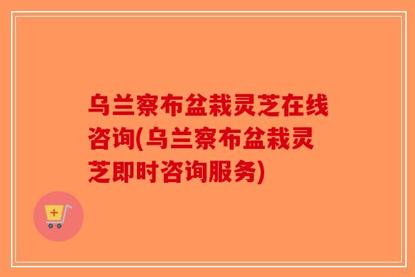 乌兰察布盆栽灵芝在线咨询(乌兰察布盆栽灵芝即时咨询服务)