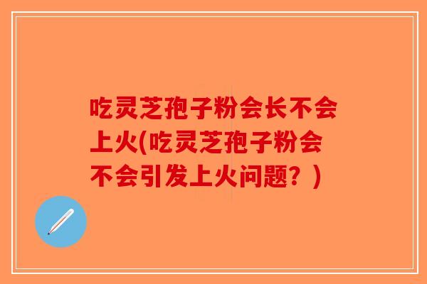 吃灵芝孢子粉会长不会上火(吃灵芝孢子粉会不会引发上火问题?) 吃灵芝孢子粉会长不会上火(吃灵芝孢子粉会不会引发上火问题?)