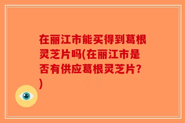 在丽江市能买得到葛根灵芝片吗(在丽江市是否有供应葛根灵芝片？)