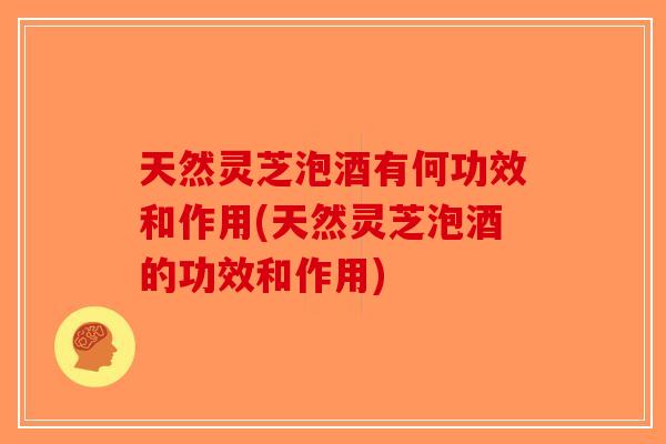 天然灵芝泡酒有何功效和作用(天然灵芝泡酒的功效和作用)