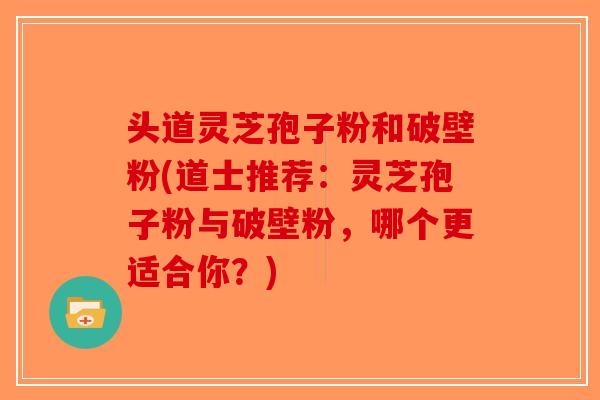 头道灵芝孢子粉和破壁粉(道士推荐：灵芝孢子粉与破壁粉，哪个更适合你？)
