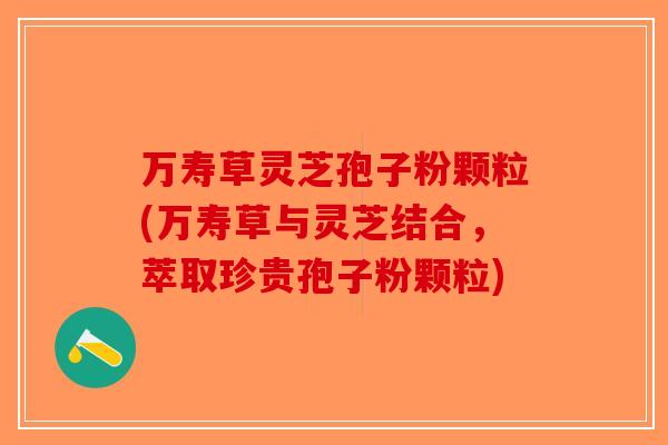 万寿草灵芝孢子粉颗粒(万寿草与灵芝结合，萃取珍贵孢子粉颗粒)