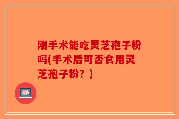 刚手术能吃灵芝孢子粉吗(手术后可否食用灵芝孢子粉？)