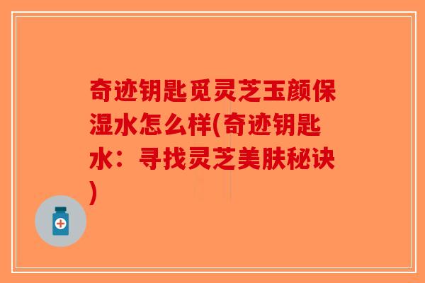 奇迹钥匙觅灵芝玉颜保湿水怎么样(奇迹钥匙水：寻找灵芝美肤秘诀)